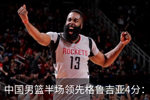 中国男篮半场领先格鲁吉亚4分：双核轮休 廖三宁13分贺希宁9分