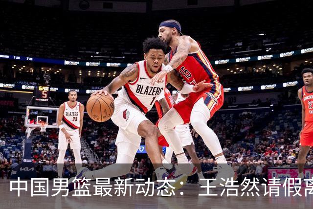 中国男篮最新动态：王浩然请假离队，曾凡博将赴海外疗伤
