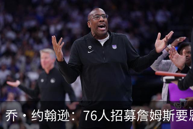 乔·约翰逊：76人招募詹姆斯要恩比德亲自出马 他们必须拿出诚意