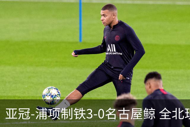 亚冠-浦项制铁3-0名古屋鲸 全北现代2-3蔚山现代