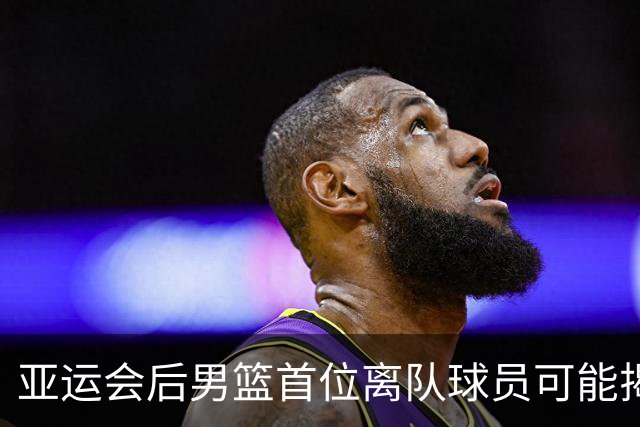 亚运会后男篮首位离队球员可能揭晓，其表现不佳引发关注