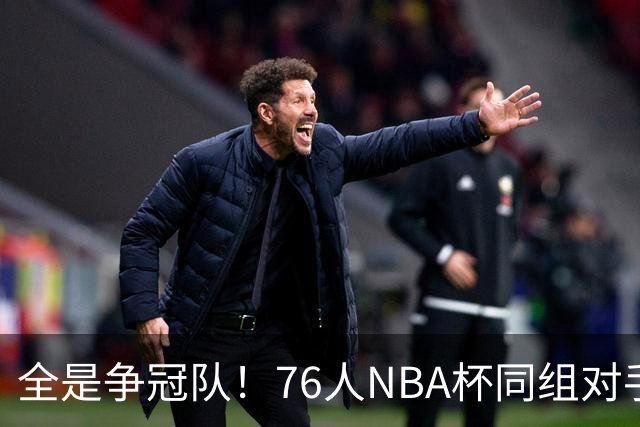 全是争冠队！76人NBA杯同组对手：尼克斯、热火、步行者、骑士
