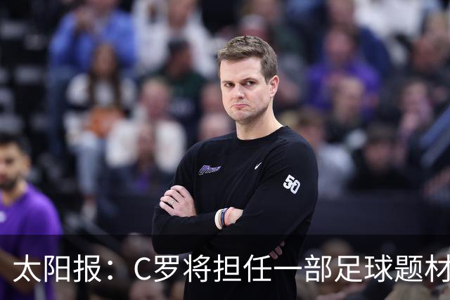 太阳报：C罗将担任一部足球题材剧集制片人，他和亨利都将参演