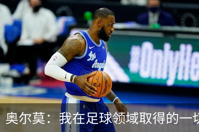 奥尔莫：我在足球领域取得的一切都是靠努力拼来 享受和父亲踢球
