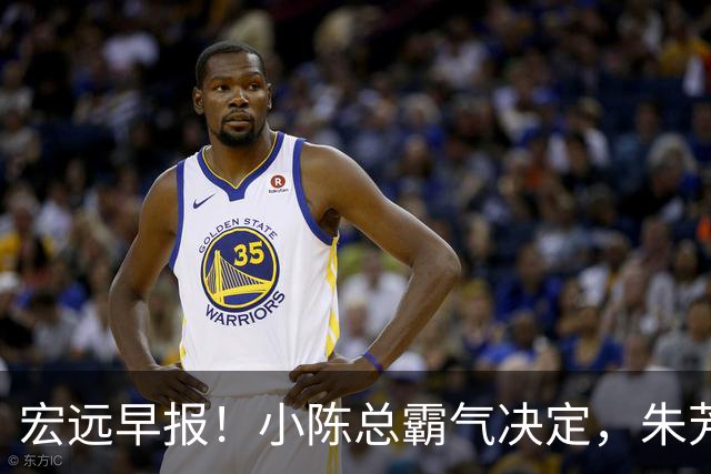 宏远早报！小陈总霸气决定，朱芳雨完成交接正式离队，04锋线将续约！