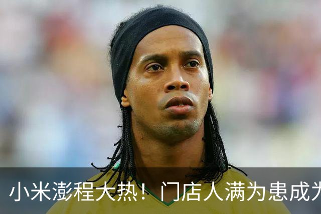 小米澎程大热！门店人满为患成为新潮打卡地