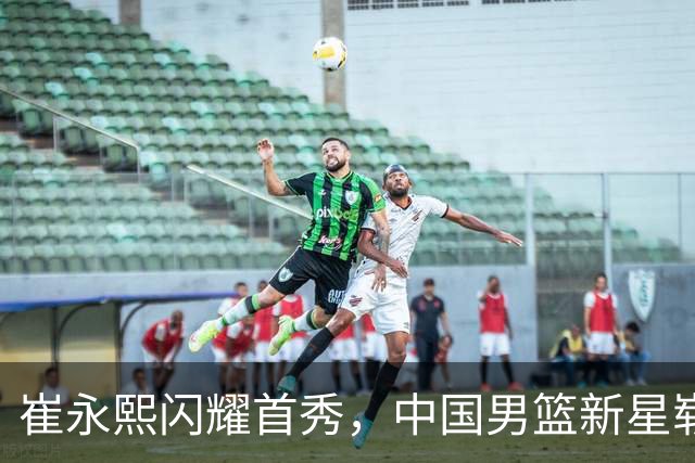 崔永熙闪耀首秀，中国男篮新星崭露头角