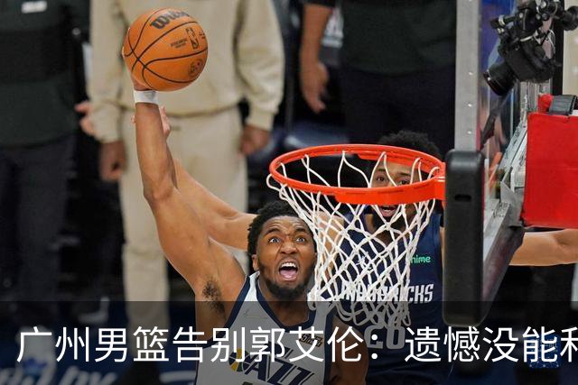 广州男篮告别郭艾伦：遗憾没能和你一起走得更远