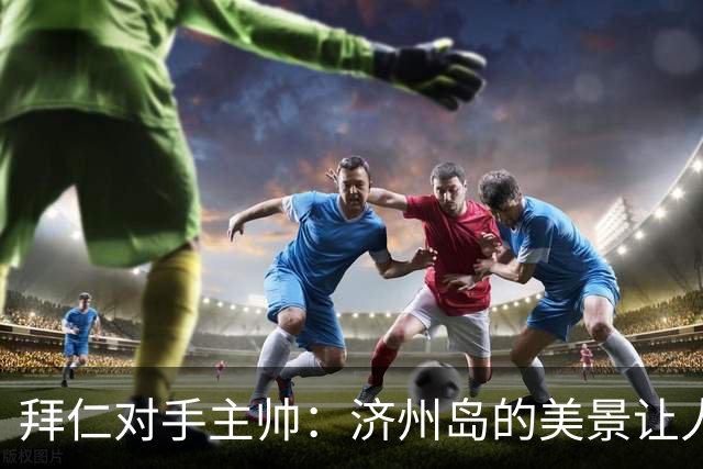 拜仁对手主帅：济州岛的美景让人永远难忘，拜仁将拥有最好的条件