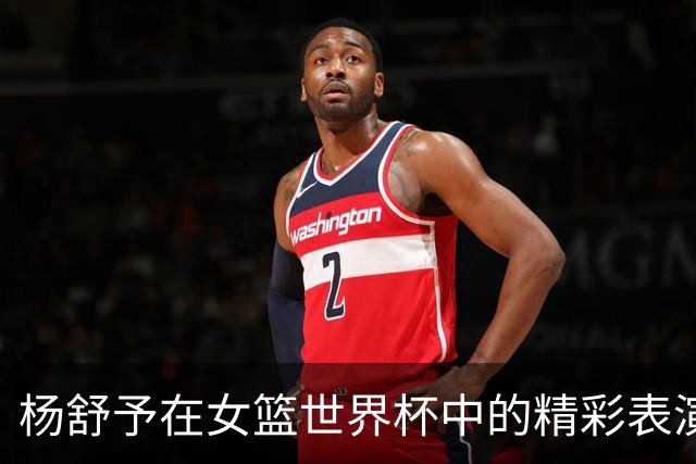 杨舒予在女篮世界杯中的精彩表演，贡献18分3篮板5助攻