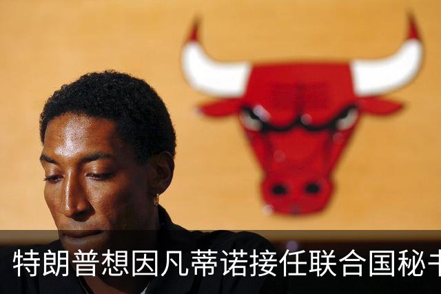 特朗普想因凡蒂诺接任联合国秘书长 认为他能团结各方