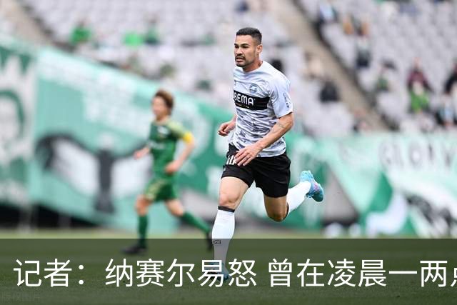 记者：纳赛尔易怒 曾在凌晨一两点给员工打电话