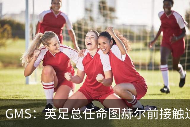 GMS：英足总任命图赫尔前接触过索帅和瓜帅 现在会继续支持图赫尔