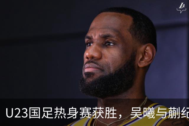 U23国足热身赛获胜，吴曦与蒯纪闻进球助力出线